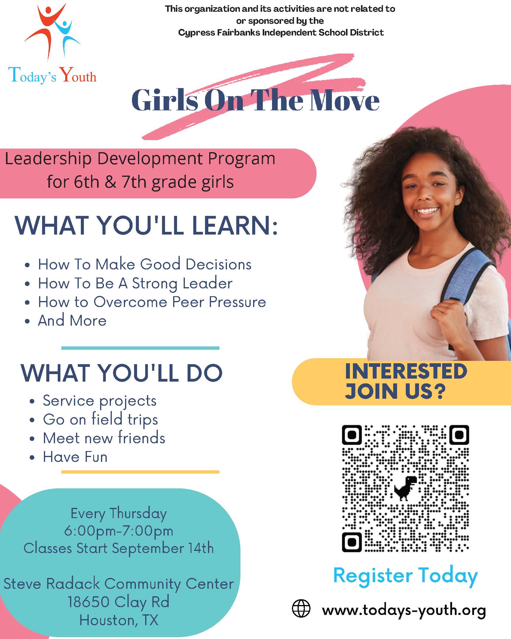 Girls on the Move - Leadership Development Program for 6th & 7th Grade Girls  What you'll learn:  How To Make Good Decisions How To Be A Strong Leader How to Overcome Peer Pressure And More  What you'll do:  Service projects Go on field trips Meet new friends Have Fun  Every Thursday 6-7 p.m. starting Sept. 14 Steve Radack Community Center 18650 Clay Rd Houston, TX  Register online today: www.todays-youth.org  This activity is not related to or sponsored by the Cypress-Fairbanks Independent School District.